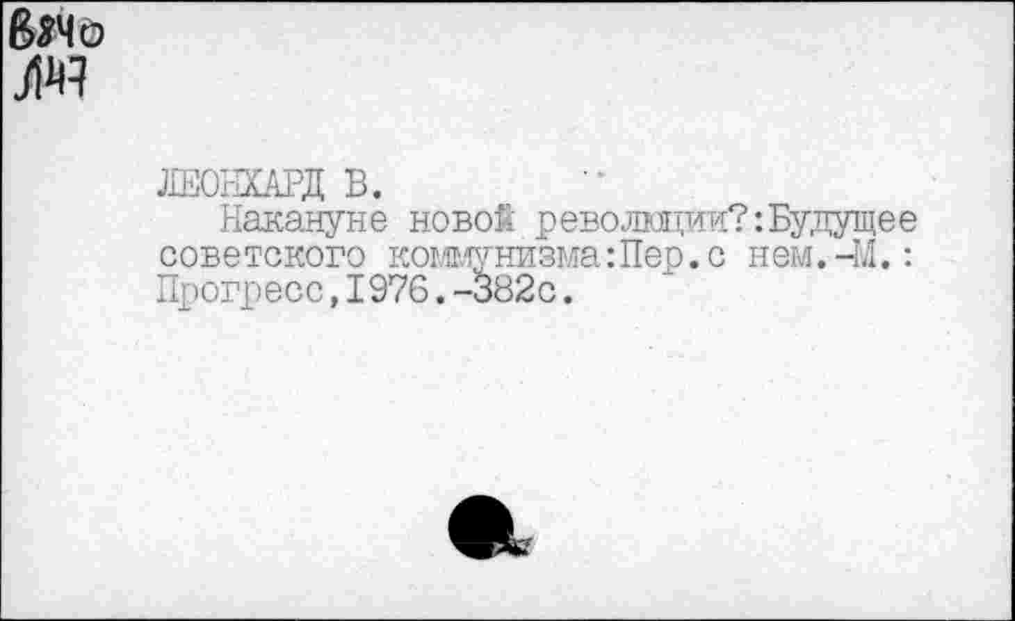 ﻿8*4 о )№
ДЕОНШД В.
Накануне новой революции?:Будущее советского коммунизма:Пер.с нем.-М.: Прогресс,I976.-382с.
